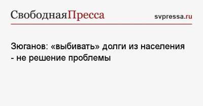 Геннадий Зюганов - Зюганов: «выбивать» долги из населения — не решение проблемы - svpressa.ru - Россия