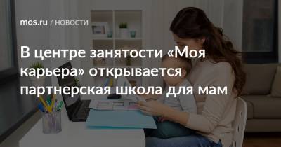 В центре занятости «Моя карьера» открывается партнерская школа для мам - mos.ru - Москва