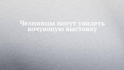 Челнинцы могут увидеть кочующую выставку - chelny-izvest.ru - Россия - Турция - Набережные Челны
