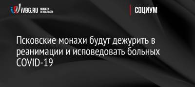 Псковские монахи будут дежурить в реанимации и исповедовать больных COVID-19 - ivbg.ru - Россия - Украина - Псковская обл. - Псков