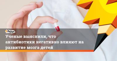Ученые выяснили, что антибиотики негативно влияют на развитие мозга детей - ridus.ru - США