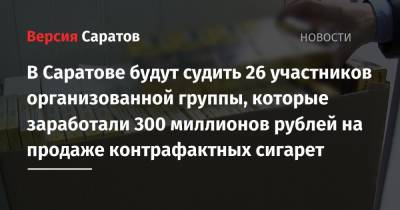 В Саратове будут судить 26 участников организованной группы, которые заработали 300 миллионов рублей на продаже контрафактных сигарет - nversia.ru - Россия - Саратовская обл. - Саратов