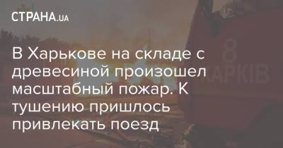 В Харькове на складе с древесиной произошел масштабный пожар. К тушению пришлось привлекать поезд - strana.ua - Украина - Харьков