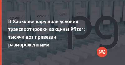 В Харькове нарушили условия транспортировки вакцины Pfizer: тысячи доз привезли размороженными - thepage.ua - Украина - Харьковская обл. - Харьков