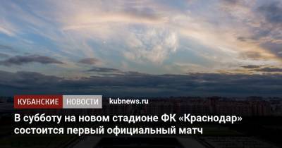 В субботу на новом стадионе ФК «Краснодар» состоится первый официальный матч - kubnews.ru - Краснодар - респ. Алания - Владикавказ