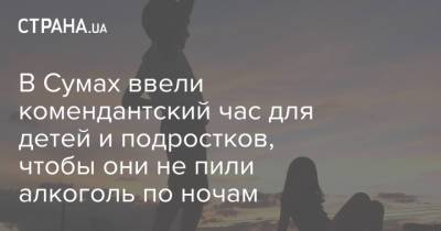 В Сумах ввели комендантский час для детей и подростков, чтобы они не пили алкоголь по ночам - strana.ua - Украина - Сумы