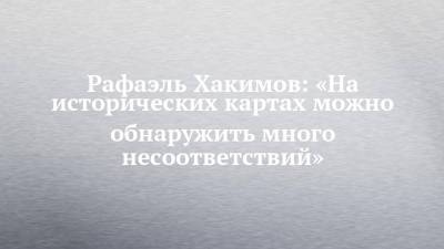 Рафаэль Хакимов: «На исторических картах можно обнаружить много несоответствий» - chelny-izvest.ru - Россия - Казань