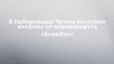 В Набережные Челны поступит вакцина от коронавируса «КовиВак» - chelny-izvest.ru - Набережные Челны