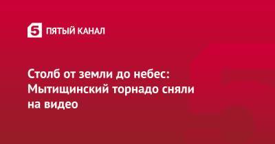 Столб от земли до небес: Мытищинский торнадо сняли на видео - 5-tv.ru - Московская обл. - Московская область