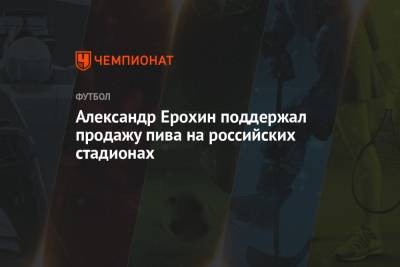 Александр Ерохин - Александр Ерохин поддержал продажу пива на российских стадионах - championat.com