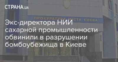 Экс-директора НИИ сахарной промышленности обвинили в разрушении бомбоубежища в Киеве - strana.ua - Украина - Киев