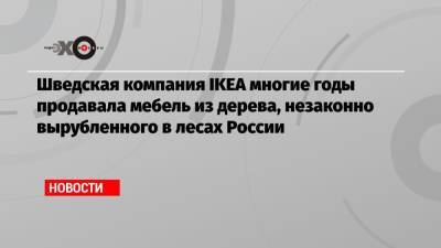 Шведская компания IKEA многие годы продавала мебель из дерева, незаконно вырубленного в лесах России - echo.msk.ru - Россия - Китай - Иркутская обл. - Англия - Швеция
