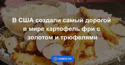 В США создали самый дорогой в мире картофель фри с золотом и трюфелями - news.mail.ru - США - Италия - Франция - Нью-Йорк