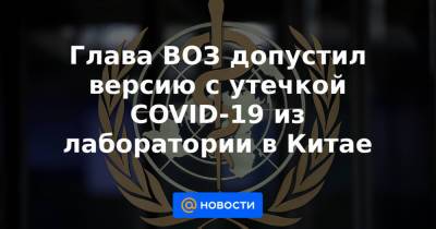 Глава ВОЗ допустил версию с утечкой COVID-19 из лаборатории в Китае - news.mail.ru - Китай