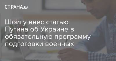 Сергей Шойгу - Шойгу внес статью Путина об Украине в обязательную программу подготовки военных - strana.ua - Россия - Украина