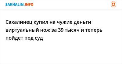 Сахалинец купил на чужие деньги виртуальный нож за 39 тысяч и теперь пойдет под суд - sakhalin.info - Россия - Южно-Сахалинск