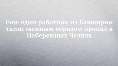 Еще один работник из Башкирии таинственным образом пропал в Набережных Челнах - chelny-izvest.ru - Башкирия - Набережные Челны