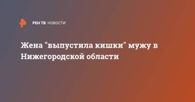 Жена "выпустила кишки" мужу в Нижегородской области - ren.tv - Нижегородская обл.
