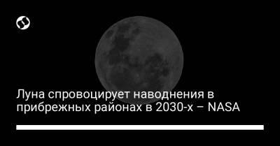 Луна спровоцирует наводнения в прибрежных районах в 2030-х – NASA - liga.net - США - Украина