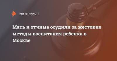 Мать и отчима осудили за жестокие методы воспитания ребенка в Москве - ren.tv - Москва