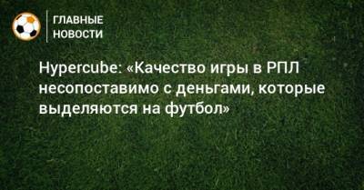 Hypercube: «Качество игры в РПЛ несопоставимо с деньгами, которые выделяются на футбол» - bombardir.ru