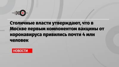 Столичные власти утверждают, что в Москве первым компонентом вакцины от коронавируса привились почти 4 млн человек - echo.msk.ru - Москва