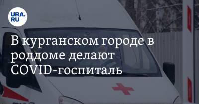 В курганском городе в роддоме делают COVID-госпиталь. Больница, запущенная военными, пустует - ura.news - Курганская обл. - Шадринск