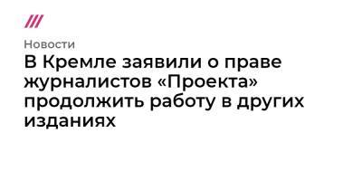 Роман Баданин - В Кремле заявили о праве журналистов «Проекта» продолжить работу в других изданиях - tvrain.ru - Москва - Россия