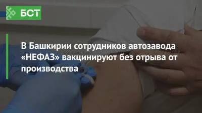 В Башкирии сотрудников автозавода «НЕФАЗ» вакцинируют без отрыва от производства - bash.news - Башкирия