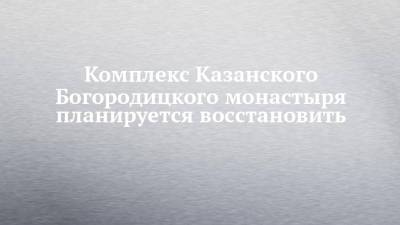 Комплекс Казанского Богородицкого монастыря планируется восстановить - chelny-izvest.ru - Россия - респ. Татарстан - Казань