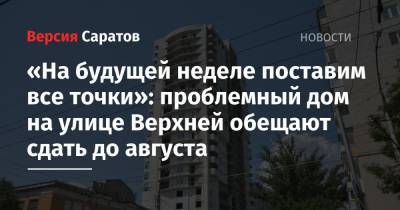 Михаил Исаев - «На будущей неделе поставим все точки»: проблемный дом на улице Верхней обещают сдать до августа - nversia.ru - Саратов