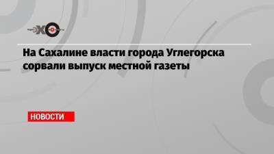На Сахалине власти города Углегорска сорвали выпуск местной газеты - echo.msk.ru - Углегорск