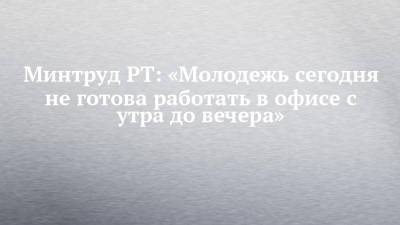 Минтруд РТ: «Молодежь сегодня не готова работать в офисе с утра до вечера» - chelny-izvest.ru - респ. Татарстан