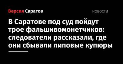 В Саратове под суд пойдут трое фальшивомонетчиков: следователи рассказали, где они сбывали липовые купюры - nversia.ru - Саратов - Аткарск - Энгельс
