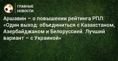Андрей Аршавин - Аршавин – о повышении рейтинга РПЛ: «Один выход: объединиться с Казахстаном, Азербайджаном и Белоруссией. Лучший вариант – с Украиной» - bombardir.ru - Россия - Украина - Казахстан - Белоруссия - Азербайджан