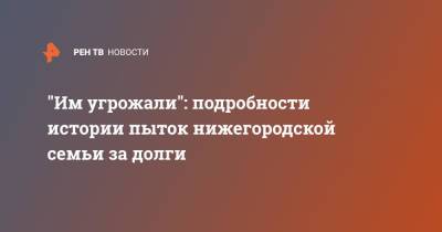 "Им угрожали": подробности истории пыток нижегородской семьи за долги - ren.tv - Нижний Новгород - Нижний Новгород