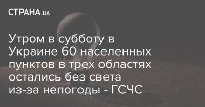 Утром в субботу в Украине 60 населенных пунктов в трех областях остались без света из-за непогоды - ГСЧС - strana.ua - Украина