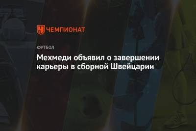 Мехмеди объявил о завершении карьеры в сборной Швейцарии - championat.com - Швейцария - Испания