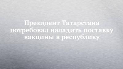 Рустам Минниханов - Президент Татарстана потребовал наладить поставку вакцины в республику - chelny-izvest.ru - респ. Татарстан