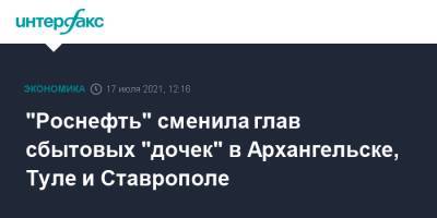 "Роснефть" сменила глав сбытовых "дочек" в Архангельске, Туле и Ставрополе - interfax.ru - Москва - Тула - Архангельск - Ставрополь