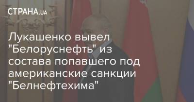 Александр Лукашенко - Лукашенко вывел "Белоруснефть" из состава попавшего под американские санкции "Белнефтехима" - strana.ua - США - Украина - Белоруссия