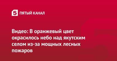 Видео: В оранжевый цвет окрасилось небо над якутским селом из-за мощных лесных пожаров - 5-tv.ru - респ. Саха - Якутск