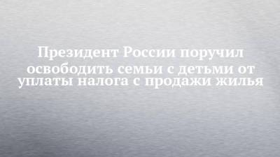 Владимир Путин - Президент России поручил освободить семьи с детьми от уплаты налога с продажи жилья - chelny-izvest.ru - Россия