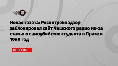 Новая газета: Роспотребнадзор заблокировал сайт Чешского радио из-за статьи о самоубийстве студента в Праге в 1969 год - echo.msk.ru - Россия - Прага - Чсср