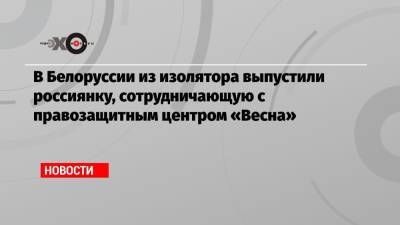 В Белоруссии из изолятора выпустили россиянку, сотрудничающую с правозащитным центром «Весна» - echo.msk.ru - Белоруссия