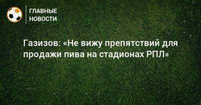 Шамиль Газизов - Газизов: «Не вижу препятствий для продажи пива на стадионах РПЛ» - bombardir.ru - Уфа - Голландия