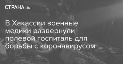 В Хакассии военные медики развернули полевой госпиталь для борьбы с коронавирусом - strana.ua - Россия - Украина - Челябинская обл. - Абакан - респ. Хакасия - Черногорск