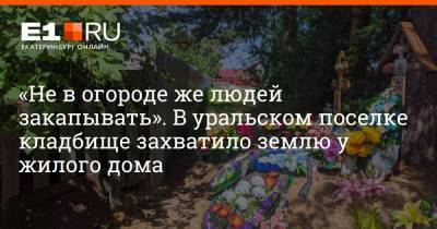 «Не в огороде же людей закапывать». В уральском поселке кладбище захватило землю у жилого дома - e1.ru - Екатеринбург