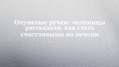 Очумелые ручки: челнинцы рассказали, как стать счастливыми на пенсии - chelny-izvest.ru