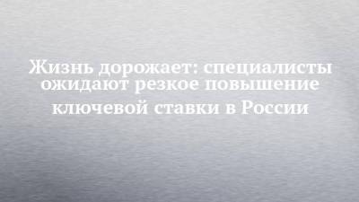 Жизнь дорожает: специалисты ожидают резкое повышение ключевой ставки в России - chelny-izvest.ru - Россия